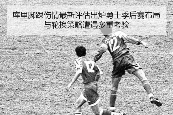 库里脚踝伤情最新评估出炉勇士季后赛布局与轮换策略遭遇多重考验