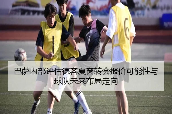 巴萨内部评估德容夏窗转会报价可能性与球队未来布局走向