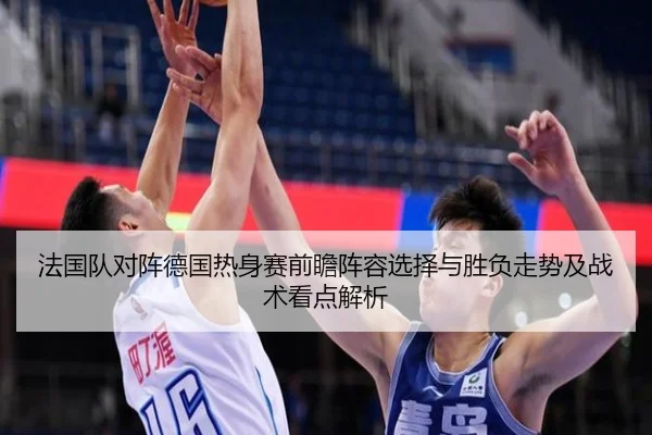 法国队对阵德国热身赛前瞻阵容选择与胜负走势及战术看点解析