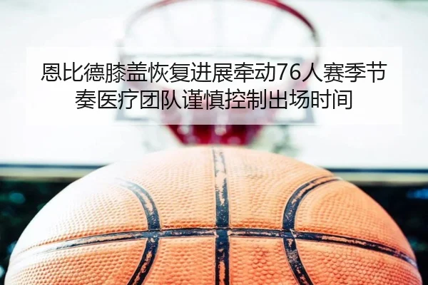 恩比德膝盖恢复进展牵动76人赛季节奏医疗团队谨慎控制出场时间