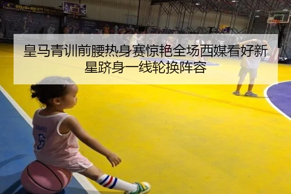 皇马青训前腰热身赛惊艳全场西媒看好新星跻身一线轮换阵容